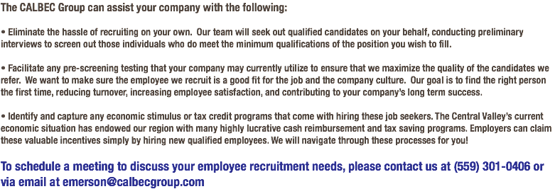 The CALBEC Group can assist your company with the following: • Eliminate the hassle of recruiting on your own. Our team will seek out qualified candidates on your behalf, conducting preliminary interviews to screen out those individuals who do meet the minimum qualifications of the position you wish to fill. • Facilitate any pre-screening testing that your company may currently utilize to ensure that we maximize the quality of the candidates we refer. We want to make sure the employee we recruit is a good fit for the job and the company culture. Our goal is to find the right person the first time, reducing turnover, increasing employee satisfaction, and contributing to your company’s long term success. • Identify and capture any economic stimulus or tax credit programs that come with hiring these job seekers. The Central Valley’s current economic situation has endowed our region with many highly lucrative cash reimbursement and tax saving programs. Employers can claim these valuable incentives simply by hiring new qualified employees. We will navigate through these processes for you! To schedule a meeting to discuss your employee recruitment needs, please contact us at (559) 301-0406 or via email at emerson@calbecgroup.com