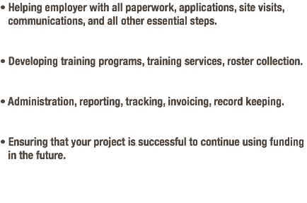 • Helping employer with all paperwork, applications, site visits,   communications, and all other essential steps. • Developing training programs, training services, roster collection. • Administration, reporting, tracking, invoicing, record keeping. • Ensuring that your project is successful to continue using funding   in the future.