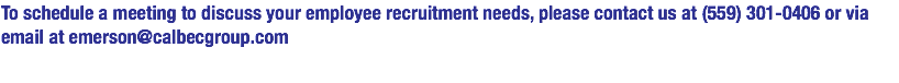 To schedule a meeting to discuss your employee recruitment needs, please contact us at (559) 301-0406 or via email at emerson@calbecgroup.com